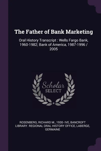 Обложка книги The Father of Bank Marketing. Oral History Transcript : Wells Fargo Bank, 1960-1982; Bank of America, 1987-1996 / 2005, Richard M. Rosenberg, Germaine LaBerge