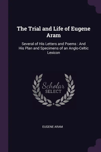 Обложка книги The Trial and Life of Eugene Aram. Several of His Letters and Poems : And His Plan and Specimens of an Anglo-Celtic Lexicon, Eugene Aram