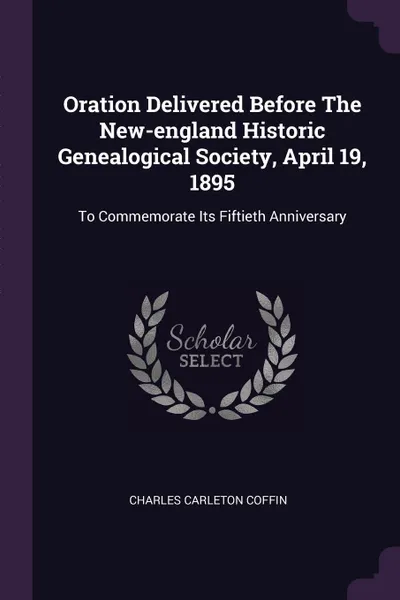 Обложка книги Oration Delivered Before The New-england Historic Genealogical Society, April 19, 1895. To Commemorate Its Fiftieth Anniversary, Charles Carleton Coffin