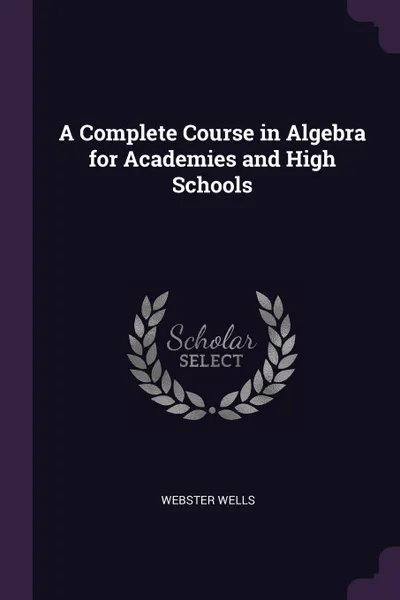 Обложка книги A Complete Course in Algebra for Academies and High Schools, Webster Wells