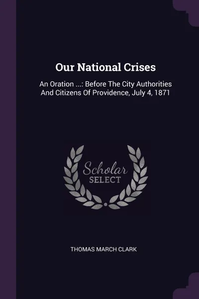 Обложка книги Our National Crises. An Oration ...: Before The City Authorities And Citizens Of Providence, July 4, 1871, Thomas March Clark