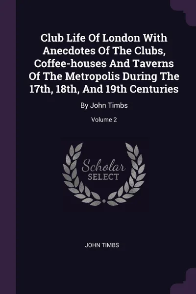 Обложка книги Club Life Of London With Anecdotes Of The Clubs, Coffee-houses And Taverns Of The Metropolis During The 17th, 18th, And 19th Centuries. By John Timbs; Volume 2, John Timbs