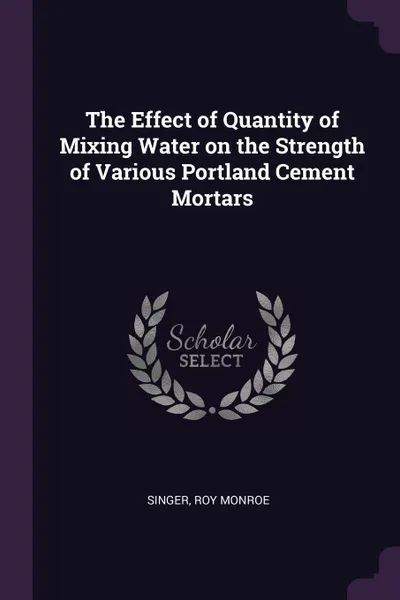 Обложка книги The Effect of Quantity of Mixing Water on the Strength of Various Portland Cement Mortars, Roy Monroe Singer