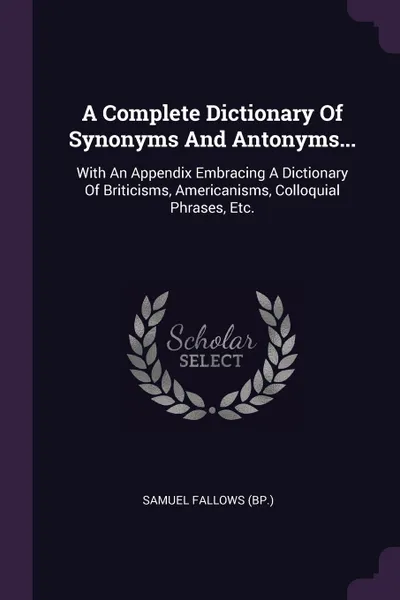 Обложка книги A Complete Dictionary Of Synonyms And Antonyms... With An Appendix Embracing A Dictionary Of Briticisms, Americanisms, Colloquial Phrases, Etc., Samuel Fallows (Bp.)