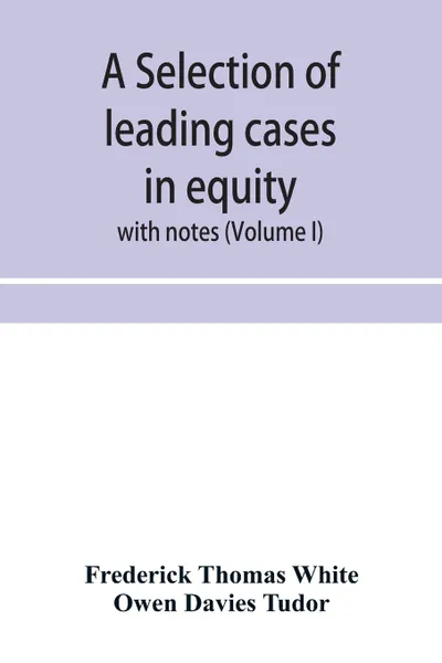 Обложка книги A selection of leading cases in equity. with notes (Volume I), Frederick Thomas White, Owen Davies Tudor