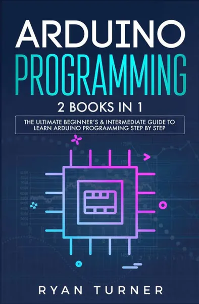 Обложка книги Arduino Programming. 2 books in 1 - The Ultimate Beginner's & Intermediate Guide to Learn Arduino Programming Step by Step, Ryan Turner