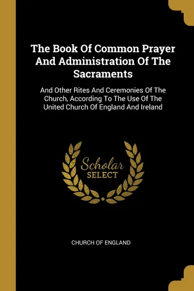 Обложка книги The Book Of Common Prayer And Administration Of The Sacraments. And Other Rites And Ceremonies Of The Church, According To The Use Of The United Church Of England And Ireland, Church of England