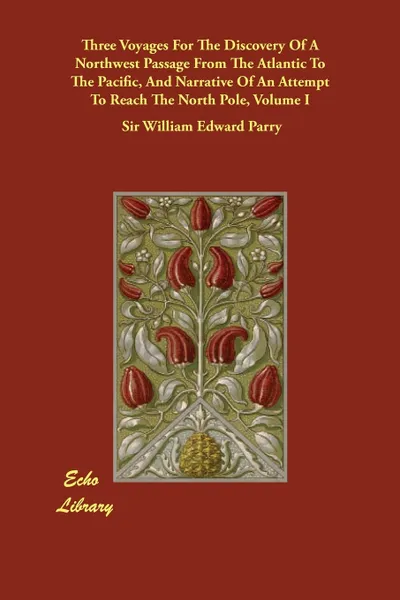 Обложка книги Three Voyages For The Discovery Of A Northwest Passage From The Atlantic To The Pacific, And Narrative Of An Attempt To Reach The North Pole, Volume I, Sir William Edward Parry