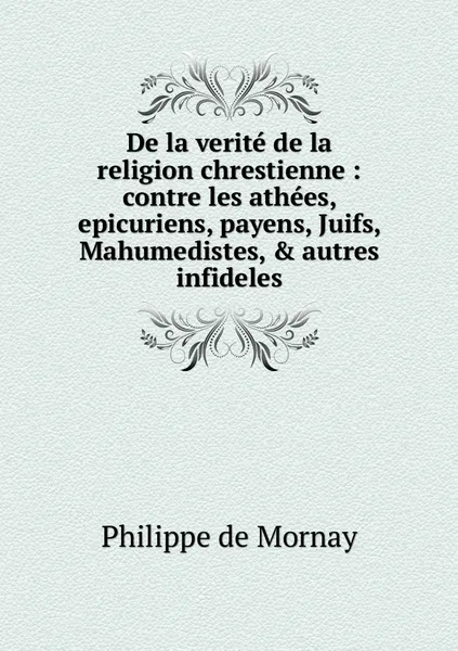 Обложка книги De la verite de la religion chrestienne : contre les athees, epicuriens, payens, Juifs, Mahumedistes, & autres infideles, Philippe de Mornay