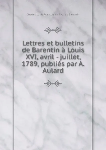 Обложка книги Lettres et bulletins de Barentin a Louis XVI, avril - juillet, 1789, publies par A. Aulard, Charles Louis François de Paul de Barentin