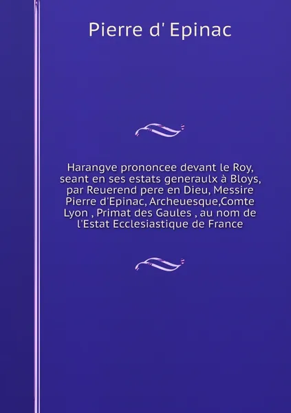 Обложка книги Harangve prononcee devant le Roy, seant en ses estats generaulx a Bloys, par Reuerend pere en Dieu, Messire Pierre d'Epinac, Archeuesque,Comte Lyon , Primat des Gaules , au nom de l'Estat Ecclesiastique de France, Pierre d' Epinac