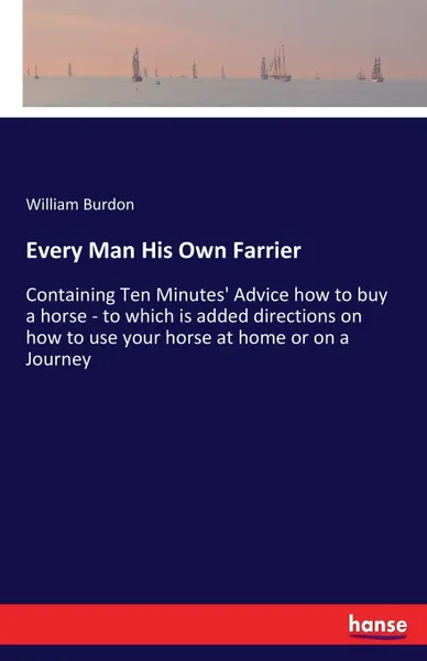 Обложка книги Every Man His Own Farrier. Containing Ten Minutes' Advice how to buy a horse - to which is added directions on how to use your horse at home or on a Journey, William Burdon