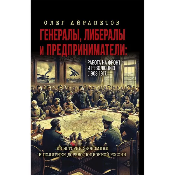 Обложка книги Генералы, либералы и предприниматели: работа на фронт и революцию (1908-1917). Из истории экономики и политики дореволюционной России. Айрапетов О.Р., Айрапетов Олег Рудольфович