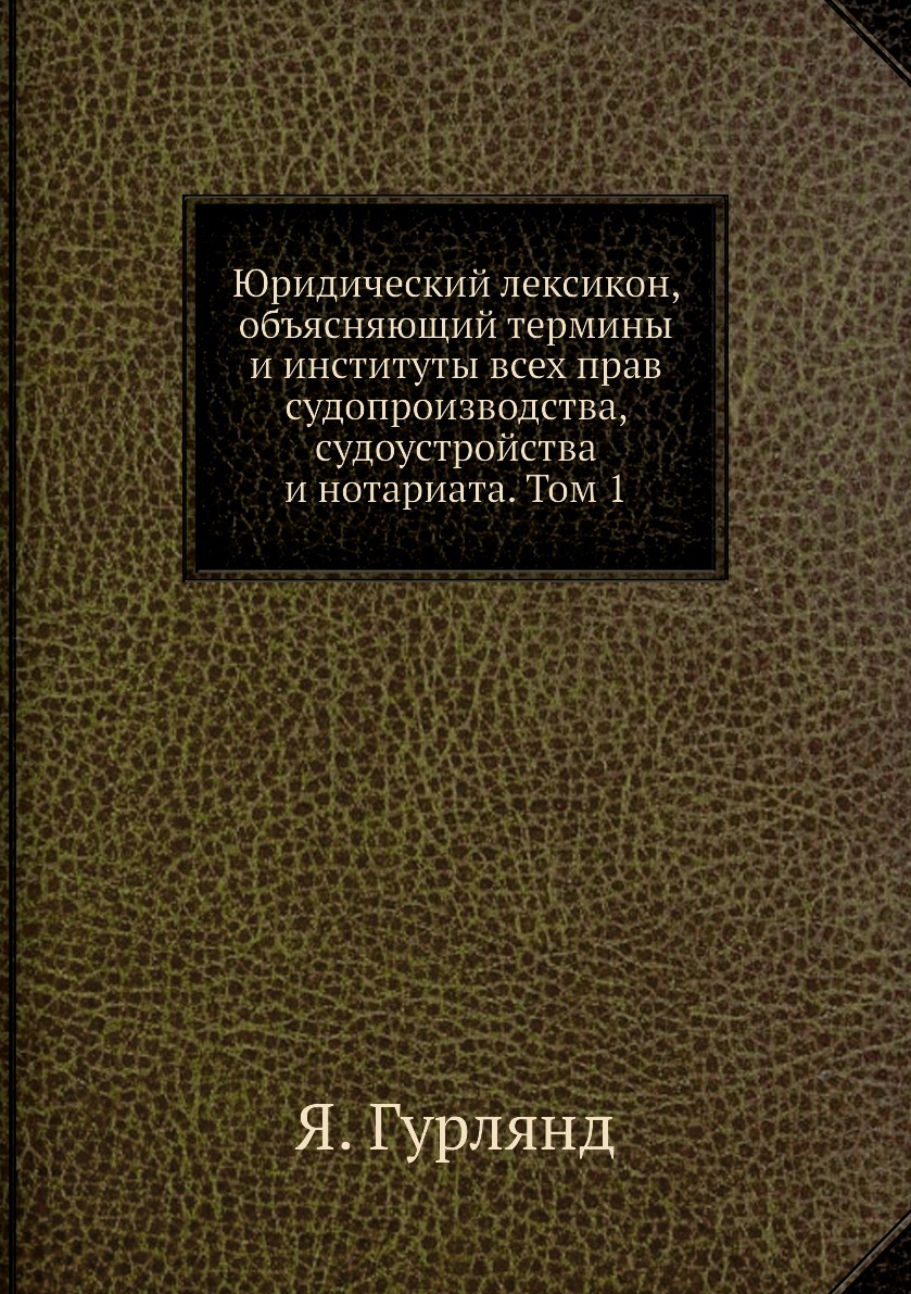Юридический лексикон, объясняющий термины и институты всех прав судопроизводства, судоустройства и нотариата. Том 1. Я. Гурлянд Юридический лексикон, объясняющий термины и институты всех прав судопроизводства, судоустройства и нотариата. Том 1. Я. Гурлянд