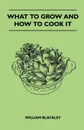 What To Grow And How To Cook It - William Blackley