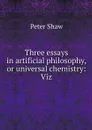 Three essays in artificial philosophy, or universal chemistry: Viz - Peter Shaw