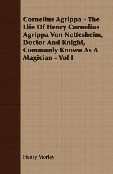 Обложка книги Cornelius Agrippa - The Life Of Henry Cornelius Agrippa Von Nettesheim, Doctor And Knight, Commonly Known As A Magician - Vol I, Henry Morley