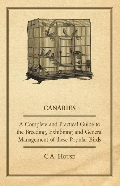 Обложка книги Canaries - A Complete and Practical Guide to the Breeding, Exhibiting and General Management of These Popular Birds, C. a. House