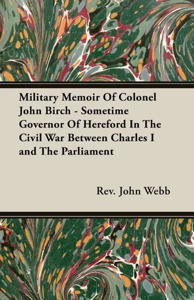 Обложка книги Military Memoir Of Colonel John Birch - Sometime Governor Of Hereford In The Civil War Between Charles I and The Parliament, Rev. John Webb