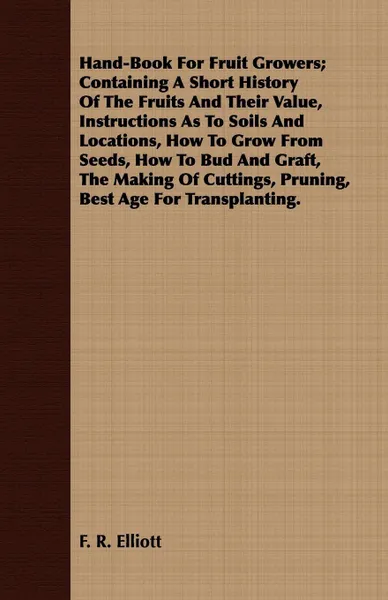 Обложка книги Hand-Book For Fruit Growers; Containing A Short History Of The Fruits And Their Value, Instructions As To Soils And Locations, How To Grow From Seeds, How To Bud And Graft, The Making Of Cuttings, Pruning, Best Age For Transplanting., F. R. Elliott