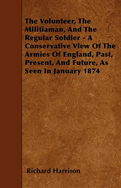 Обложка книги The Volunteer, The Militiaman, And The Regular Soldier - A Conservative View Of The Armies Of England, Past, Present, And Future, As Seen In January 1874, Richard Harrison