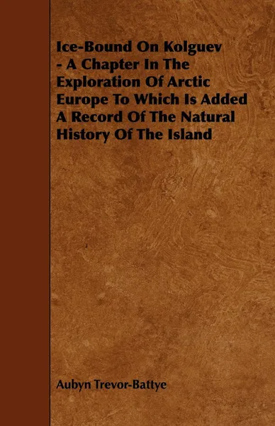 Обложка книги Ice-Bound on Kolguev - A Chapter in the Exploration of Arctic Europe to Which Is Added a Record of the Natural History of the Island, Aubyn Trevor-Battye