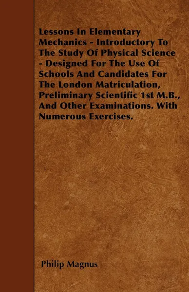 Обложка книги Lessons In Elementary Mechanics - Introductory To The Study Of Physical Science - Designed For The Use Of Schools And Candidates For The London Matriculation, Preliminary Scientific 1st M.B., And Other Examinations. With Numerous Exercises., Philip Magnus