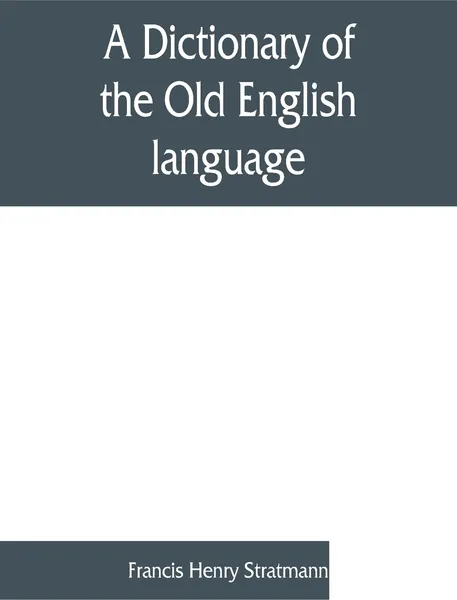 Обложка книги A dictionary of the Old English language, compiled from writings of the XII. XIII. XIV. and XV. Centuries, Francis Henry Stratmann