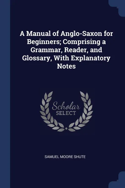 Обложка книги A Manual of Anglo-Saxon for Beginners; Comprising a Grammar, Reader, and Glossary, With Explanatory Notes, Samuel Moore Shute