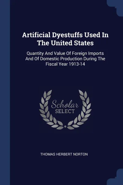 Обложка книги Artificial Dyestuffs Used In The United States. Quantity And Value Of Foreign Imports And Of Domestic Production During The Fiscal Year 1913-14, Thomas Herbert Norton