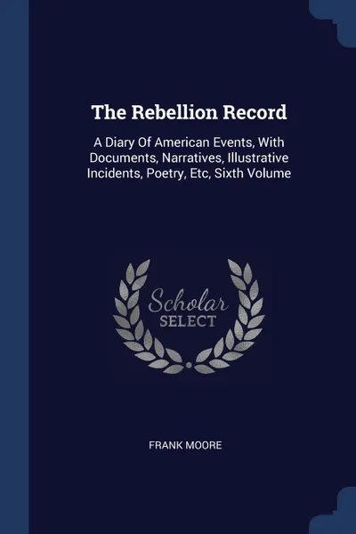 Обложка книги The Rebellion Record. A Diary Of American Events, With Documents, Narratives, Illustrative Incidents, Poetry, Etc, Sixth Volume, Frank Moore