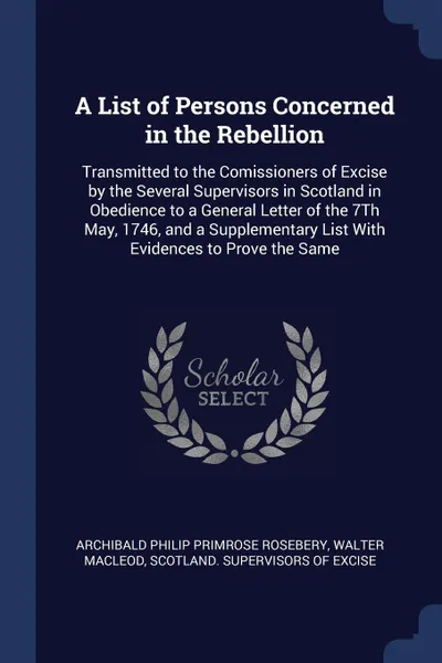 Обложка книги A List of Persons Concerned in the Rebellion. Transmitted to the Comissioners of Excise by the Several Supervisors in Scotland in Obedience to a General Letter of the 7Th May, 1746, and a Supplementary List With Evidences to Prove the Same, Archibald Philip Primrose Rosebery, Walter Macleod