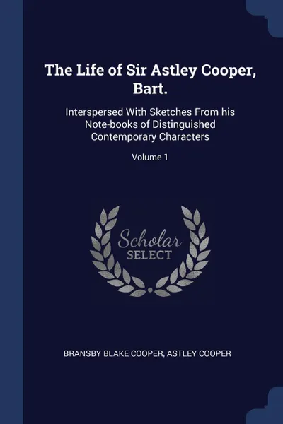 Обложка книги The Life of Sir Astley Cooper, Bart. Interspersed With Sketches From his Note-books of Distinguished Contemporary Characters; Volume 1, Bransby Blake Cooper, Astley Cooper