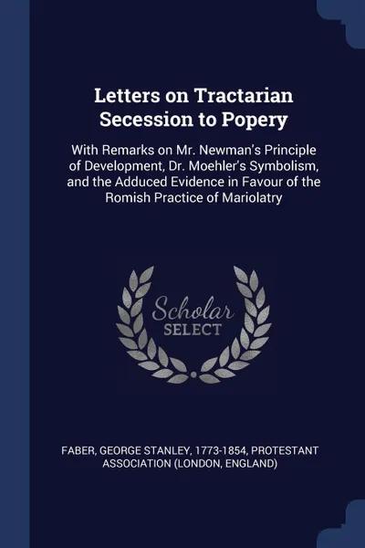 Обложка книги Letters on Tractarian Secession to Popery. With Remarks on Mr. Newman's Principle of Development, Dr. Moehler's Symbolism, and the Adduced Evidence in Favour of the Romish Practice of Mariolatry, George Stanley Faber