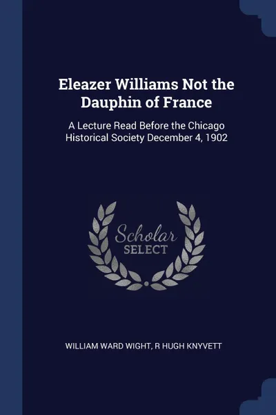 Обложка книги Eleazer Williams Not the Dauphin of France. A Lecture Read Before the Chicago Historical Society December 4, 1902, William Ward Wight, R Hugh Knyvett