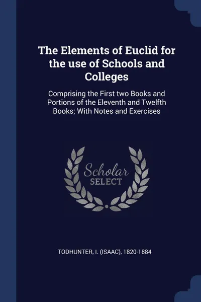 Обложка книги The Elements of Euclid for the use of Schools and Colleges. Comprising the First two Books and Portions of the Eleventh and Twelfth Books; With Notes and Exercises, I 1820-1884 Todhunter