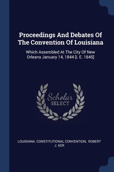 Обложка книги Proceedings And Debates Of The Convention Of Louisiana. Which Assembled At The City Of New Orleans January 14, 1844 .i. E. 1845., Louisiana. Constitutional Convention