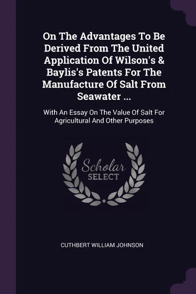 Обложка книги On The Advantages To Be Derived From The United Application Of Wilson's & Baylis's Patents For The Manufacture Of Salt From Seawater ... With An Essay On The Value Of Salt For Agricultural And Other Purposes, Cuthbert William Johnson