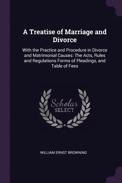 Обложка книги A Treatise of Marriage and Divorce. With the Practice and Procedure in Divorce and Matrimonial Causes: The Acts, Rules and Regulations Forms of Pleadings, and Table of Fees, William Ernst Browning