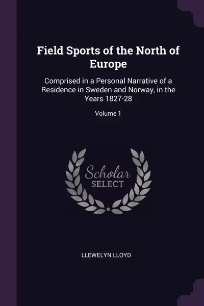 Обложка книги Field Sports of the North of Europe. Comprised in a Personal Narrative of a Residence in Sweden and Norway, in the Years 1827-28; Volume 1, Llewelyn Lloyd