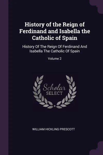 Обложка книги History of the Reign of Ferdinand and Isabella the Catholic of Spain. History Of The Reign Of Ferdinand And Isabella The Catholic Of Spain; Volume 2, William Hickling Prescott