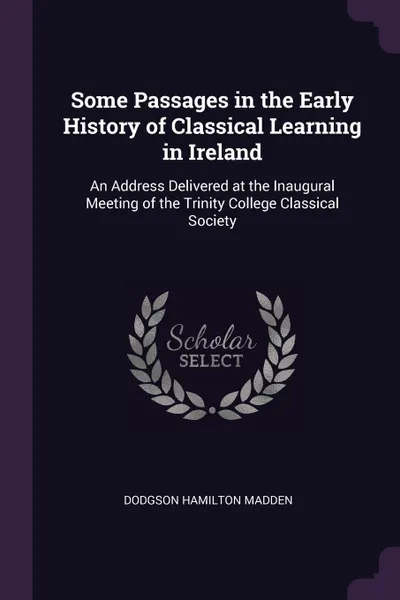 Обложка книги Some Passages in the Early History of Classical Learning in Ireland. An Address Delivered at the Inaugural Meeting of the Trinity College Classical Society, Dodgson Hamilton Madden