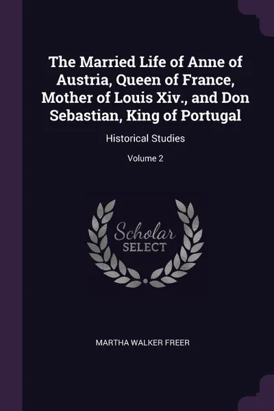 Обложка книги The Married Life of Anne of Austria, Queen of France, Mother of Louis Xiv., and Don Sebastian, King of Portugal. Historical Studies; Volume 2, Martha Walker Freer