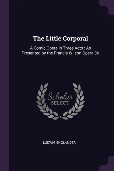 Обложка книги The Little Corporal. A Comic Opera in Three Acts : As Presented by the Francis Wilson Opera Co, Ludwig Engländer