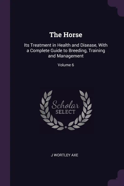 Обложка книги The Horse. Its Treatment in Health and Disease, With a Complete Guide to Breeding, Training and Management; Volume 6, J Wortley Axe