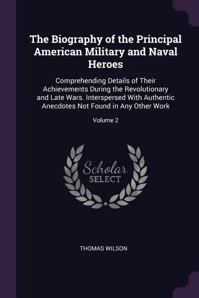 Обложка книги The Biography of the Principal American Military and Naval Heroes. Comprehending Details of Their Achievements During the Revolutionary and Late Wars. Interspersed With Authentic Anecdotes Not Found in Any Other Work; Volume 2, Thomas Wilson