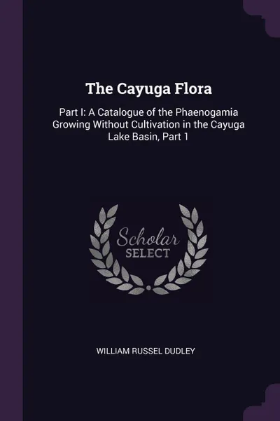 Обложка книги The Cayuga Flora. Part I: A Catalogue of the Phaenogamia Growing Without Cultivation in the Cayuga Lake Basin, Part 1, William Russel Dudley