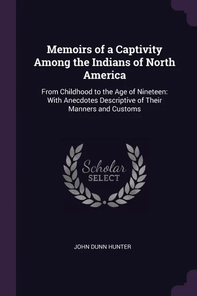 Обложка книги Memoirs of a Captivity Among the Indians of North America. From Childhood to the Age of Nineteen: With Anecdotes Descriptive of Their Manners and Customs, John Dunn Hunter