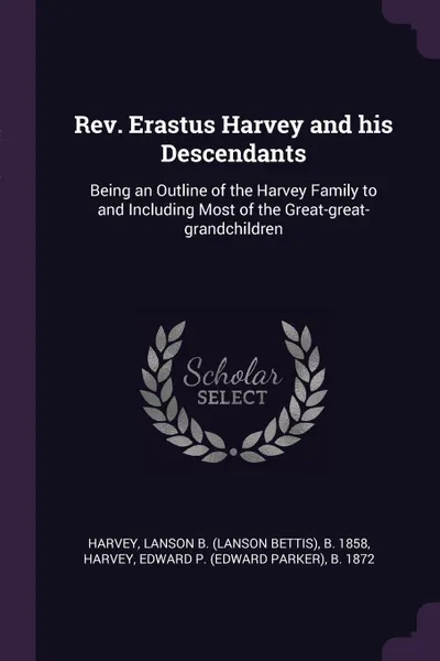 Обложка книги Rev. Erastus Harvey and his Descendants. Being an Outline of the Harvey Family to and Including Most of the Great-great-grandchildren, Lanson B. b. 1858 Harvey, Edward P. b. 1872 Harvey