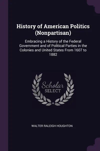 Обложка книги History of American Politics (Nonpartisan). Embracing a History of the Federal Government and of Political Parties in the Colonies and United States From 1607 to 1882, Walter Raleigh Houghton